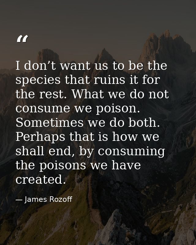 I don’t want us to be the species that ruins it for the rest. What we do not consume we poison. Sometimes we do both. Pe — James Rozoff