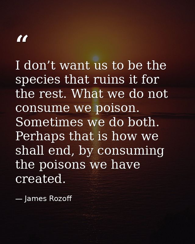 I don’t want us to be the species that ruins it for the rest. What we do not consume we poison. Sometimes we do both. Pe — James Rozoff