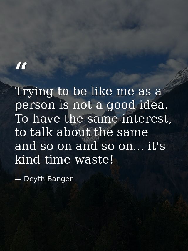 Trying to be like me as a person is not a good idea. To have the same interest, to talk about the same and so on and so  — Deyth Banger