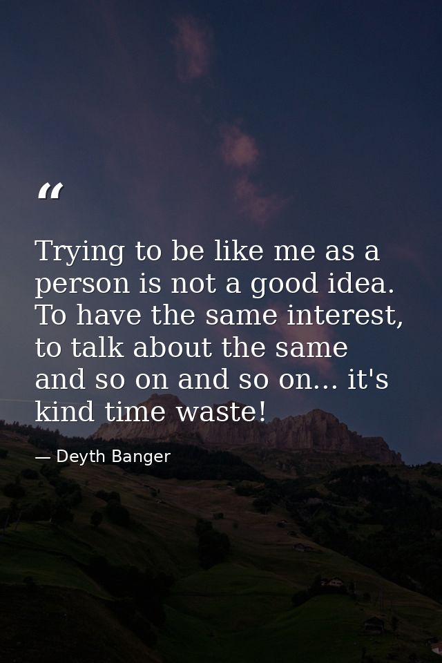 Trying to be like me as a person is not a good idea. To have the same interest, to talk about the same and so on and so  — Deyth Banger