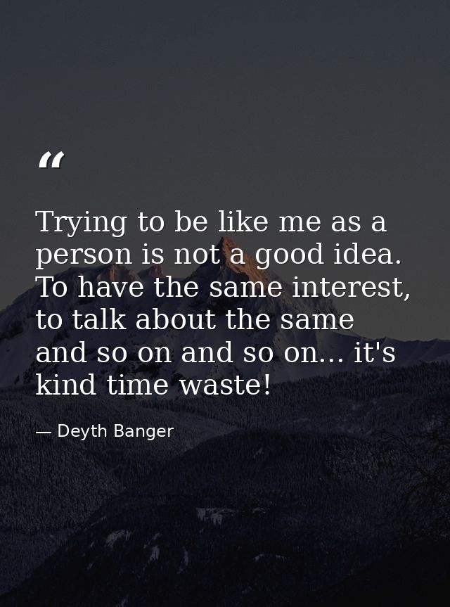 Trying to be like me as a person is not a good idea. To have the same interest, to talk about the same and so on and so  — Deyth Banger