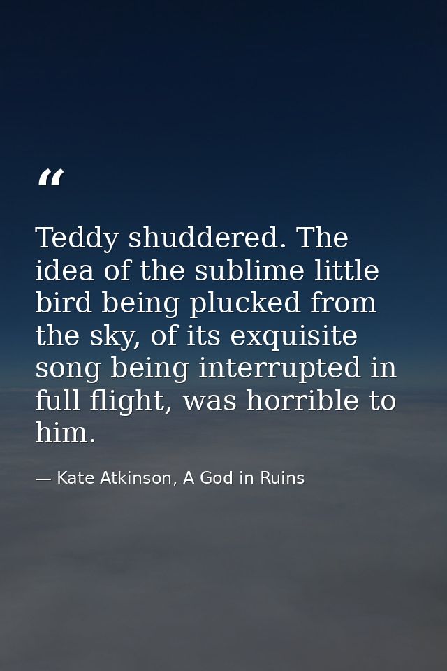 Teddy shuddered. The idea of the sublime little bird being plucked from the sky, of its exquisite song being interrupted — Kate Atkinson, A God in Ruins