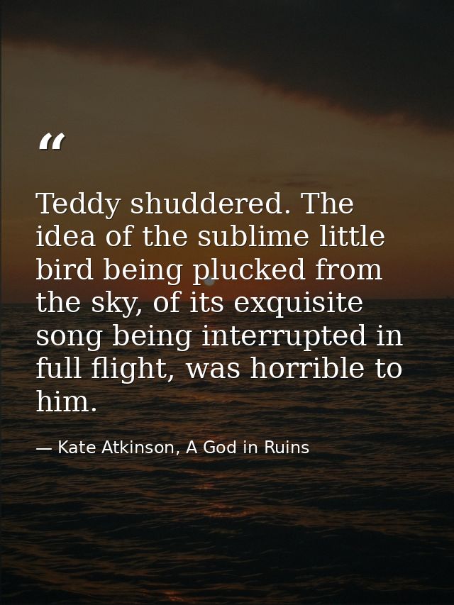 Teddy shuddered. The idea of the sublime little bird being plucked from the sky, of its exquisite song being interrupted — Kate Atkinson, A God in Ruins