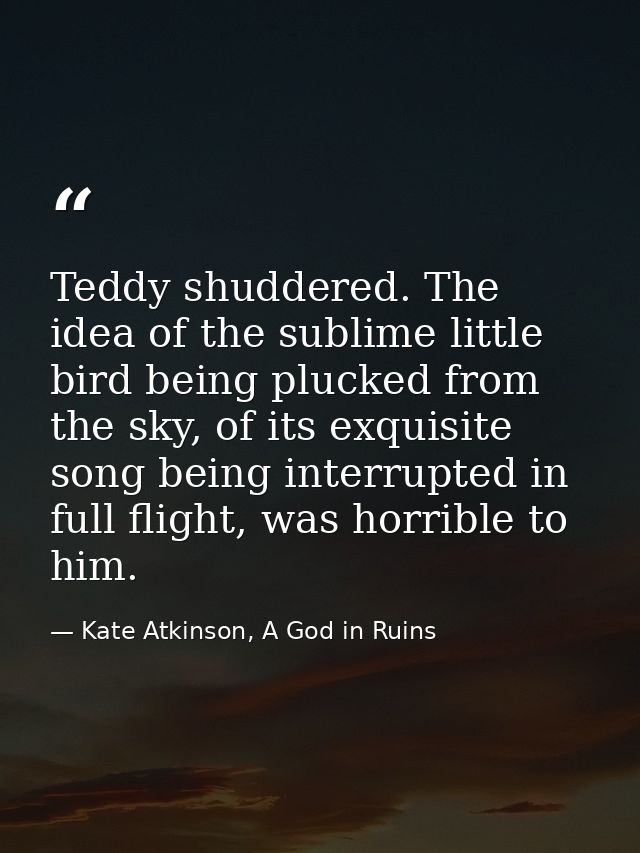 Teddy shuddered. The idea of the sublime little bird being plucked from the sky, of its exquisite song being interrupted — Kate Atkinson, A God in Ruins