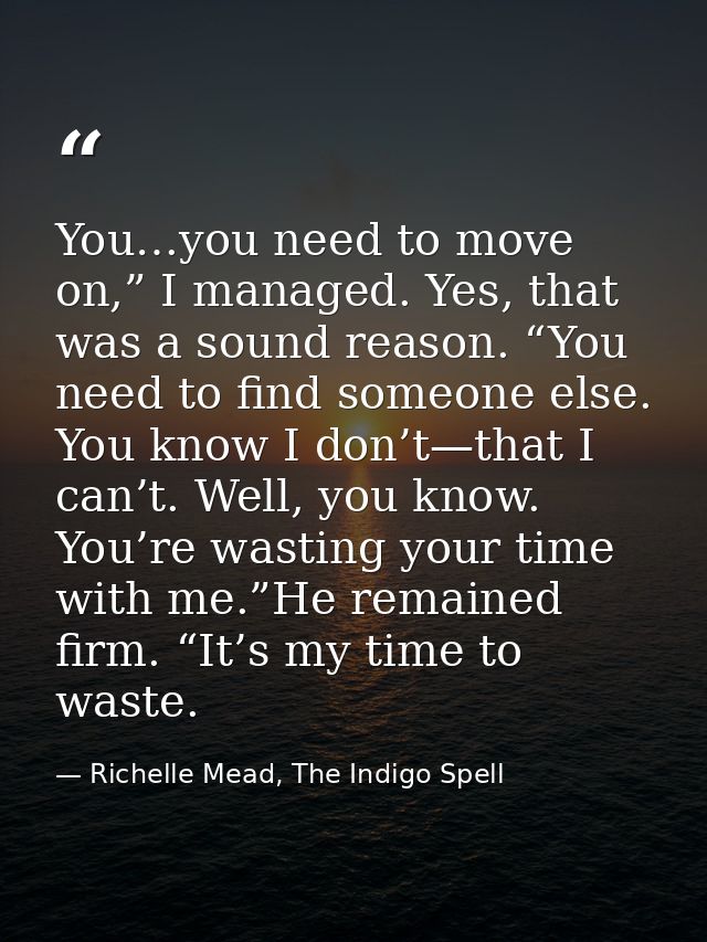 You…you need to move on,” I managed. Yes, that was a sound reason. “You need to find someone else. You know I don’t—that — Richelle Mead, The Indigo Spell