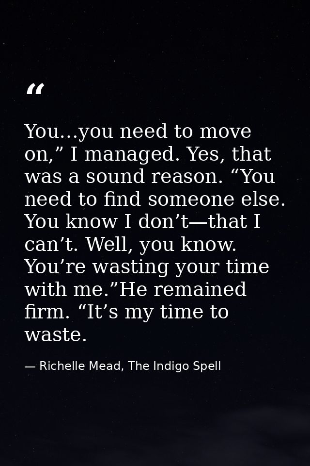 You…you need to move on,” I managed. Yes, that was a sound reason. “You need to find someone else. You know I don’t—that — Richelle Mead, The Indigo Spell