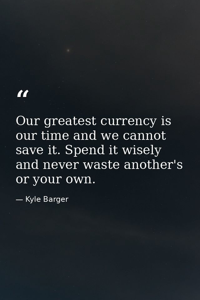 Our greatest currency is our time and we cannot save it. Spend it wisely and never waste another's or your own. — Kyle Barger