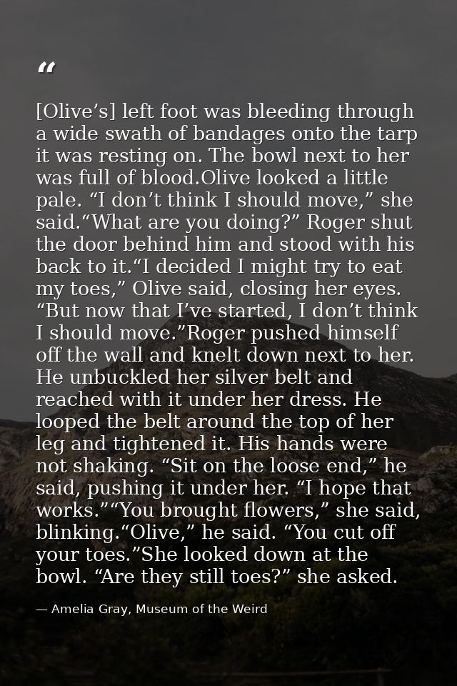 [Olive’s] left foot was bleeding through a wide swath of bandages onto the tarp it was resting on. The bowl next to her  — Amelia Gray, Museum of the Weird