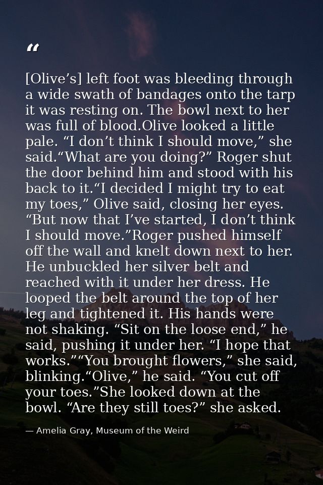 [Olive’s] left foot was bleeding through a wide swath of bandages onto the tarp it was resting on. The bowl next to her  — Amelia Gray, Museum of the Weird