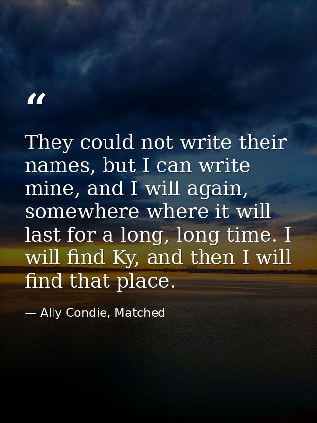 They could not write their names, but I can write mine, and I will again, somewhere where it will last for a long, long  — Ally Condie, Matched