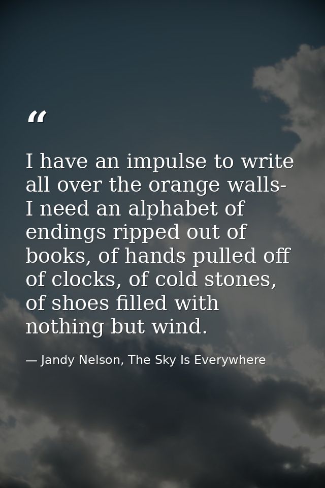 I have an impulse to write all over the orange walls- I need an alphabet of endings ripped out of books, of hands pulled — Jandy Nelson, The Sky Is Everywhere