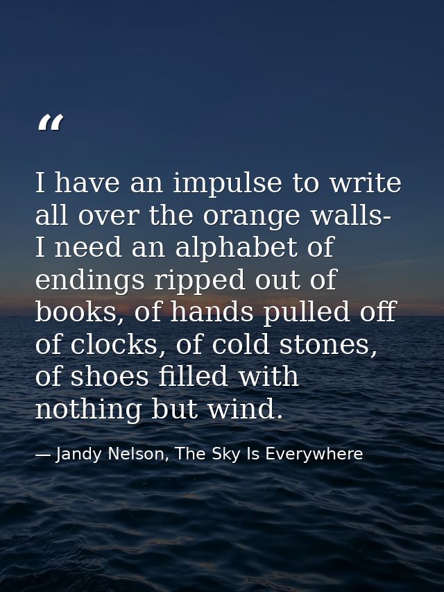 I have an impulse to write all over the orange walls- I need an alphabet of endings ripped out of books, of hands pulled — Jandy Nelson, The Sky Is Everywhere