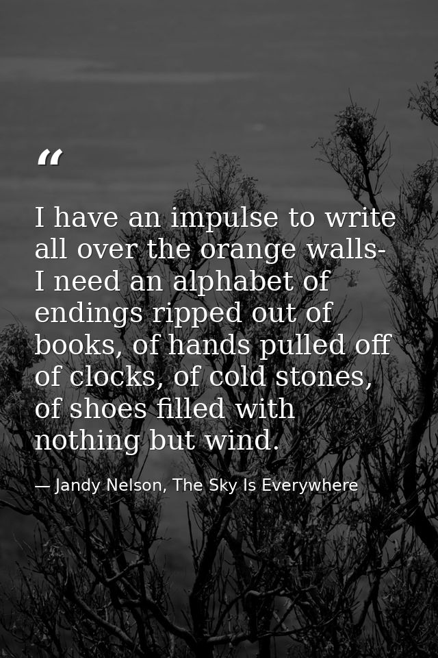 I have an impulse to write all over the orange walls- I need an alphabet of endings ripped out of books, of hands pulled — Jandy Nelson, The Sky Is Everywhere