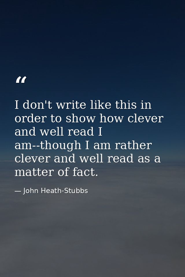 I don't write like this in order to show how clever and well read I am--though I am rather clever and well read as a mat — John Heath-Stubbs