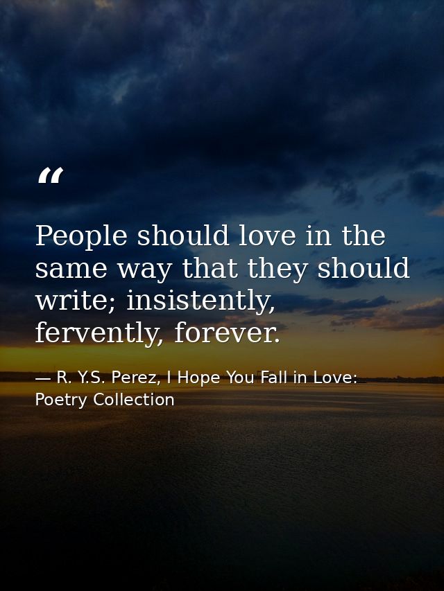People should love in the same way that they should write; insistently, fervently, forever. — R. Y.S. Perez, I Hope You Fall in Love: Poetry Collection