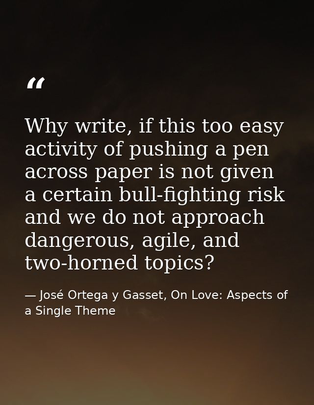Why write, if this too easy activity of pushing a pen across paper is not given a certain bull-fighting risk and we do n — José Ortega y Gasset, On Love: Aspects of a Single Theme