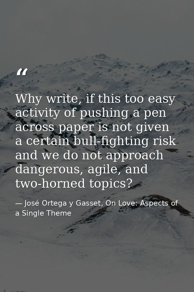Why write, if this too easy activity of pushing a pen across paper is not given a certain bull-fighting risk and we do n — José Ortega y Gasset, On Love: Aspects of a Single Theme
