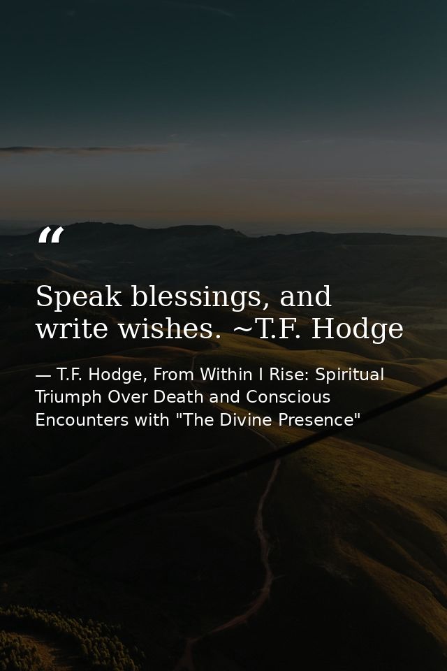 Speak blessings, and write wishes. ~T.F. Hodge — T.F. Hodge, From Within I Rise: Spiritual Triumph Over Death and Conscious Encounters with "The Divine Presence"
