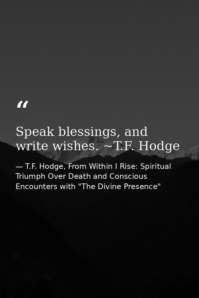 Speak blessings, and write wishes. ~T.F. Hodge — T.F. Hodge, From Within I Rise: Spiritual Triumph Over Death and Conscious Encounters with "The Divine Presence"