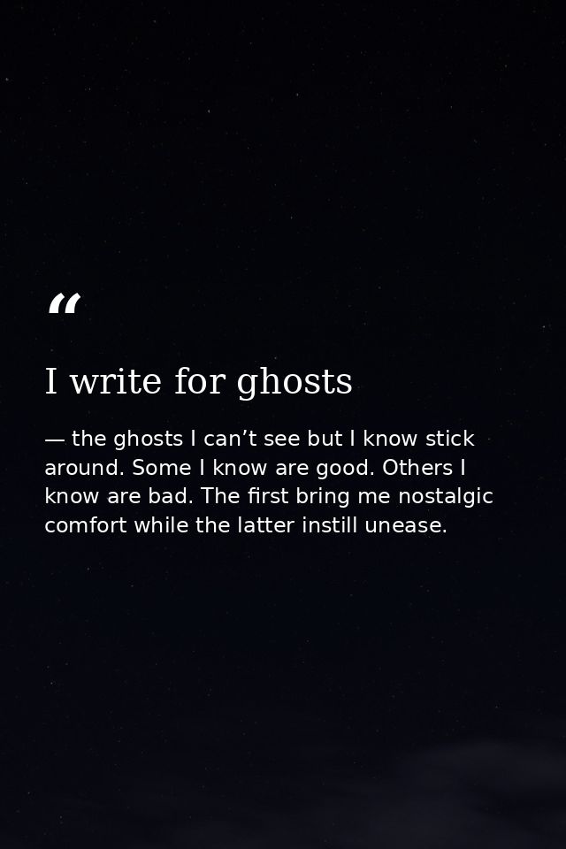 I write for ghosts — the ghosts I can’t see but I know stick around. Some I know are good. Others I know are bad. The first bring me nostalgic comfort while the latter instill unease.