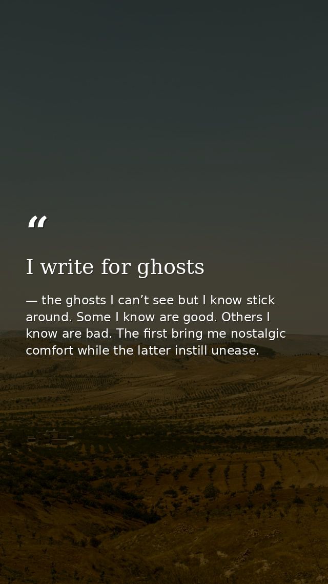 I write for ghosts — the ghosts I can’t see but I know stick around. Some I know are good. Others I know are bad. The first bring me nostalgic comfort while the latter instill unease.