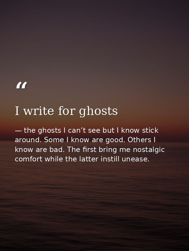 I write for ghosts — the ghosts I can’t see but I know stick around. Some I know are good. Others I know are bad. The first bring me nostalgic comfort while the latter instill unease.