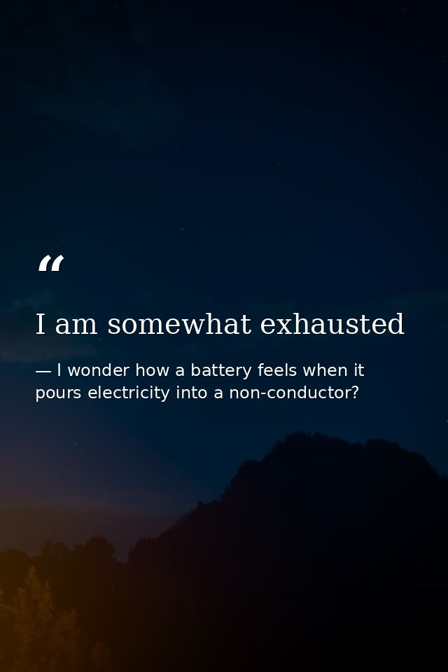 I am somewhat exhausted — I wonder how a battery feels when it pours electricity into a non-conductor?