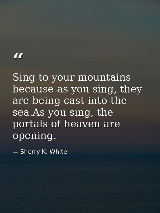 Sing to your mountains because as you sing, they are being cast into the sea.As you sing, the portals of heaven are open — Sherry K. White