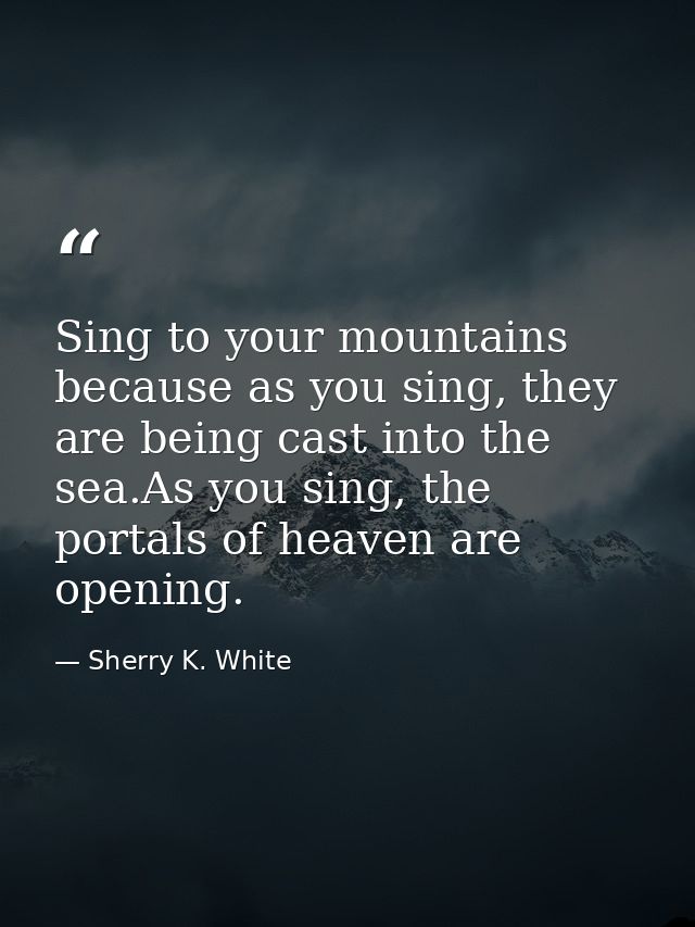 Sing to your mountains because as you sing, they are being cast into the sea.As you sing, the portals of heaven are open — Sherry K. White