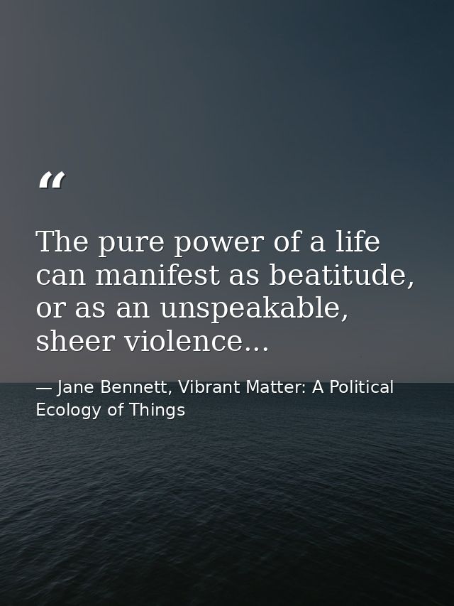 The pure power of a life can manifest as beatitude, or as an unspeakable, sheer violence... — Jane Bennett, Vibrant Matter: A Political Ecology of Things