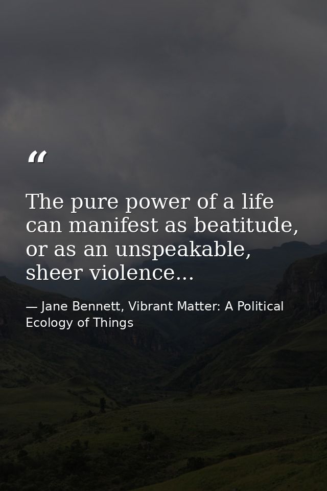The pure power of a life can manifest as beatitude, or as an unspeakable, sheer violence... — Jane Bennett, Vibrant Matter: A Political Ecology of Things