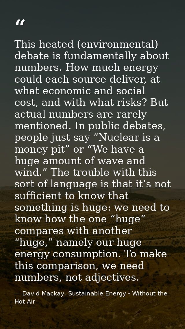 This heated (environmental) debate is fundamentally about numbers. How much energy could each source deliver, at what ec — David Mackay, Sustainable Energy - Without the Hot Air