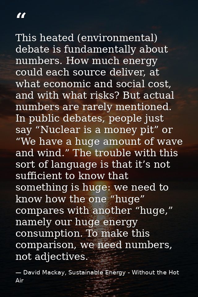 This heated (environmental) debate is fundamentally about numbers. How much energy could each source deliver, at what ec — David Mackay, Sustainable Energy - Without the Hot Air