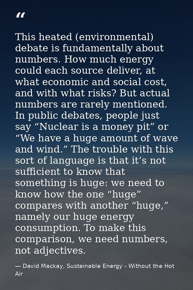 This heated (environmental) debate is fundamentally about numbers. How much energy could each source deliver, at what ec — David Mackay, Sustainable Energy - Without the Hot Air