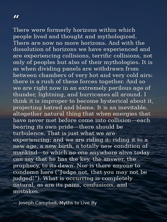 There were formerly horizons within which people lived and thought and mythologized. There are now no more horizons. And — Joseph Campbell, Myths to Live By