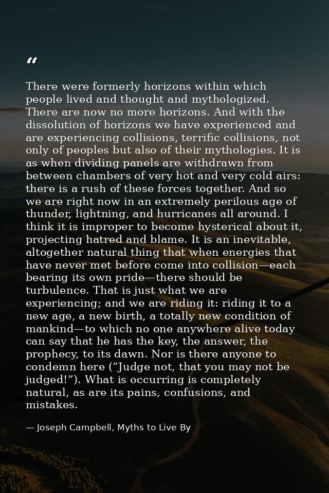 There were formerly horizons within which people lived and thought and mythologized. There are now no more horizons. And — Joseph Campbell, Myths to Live By