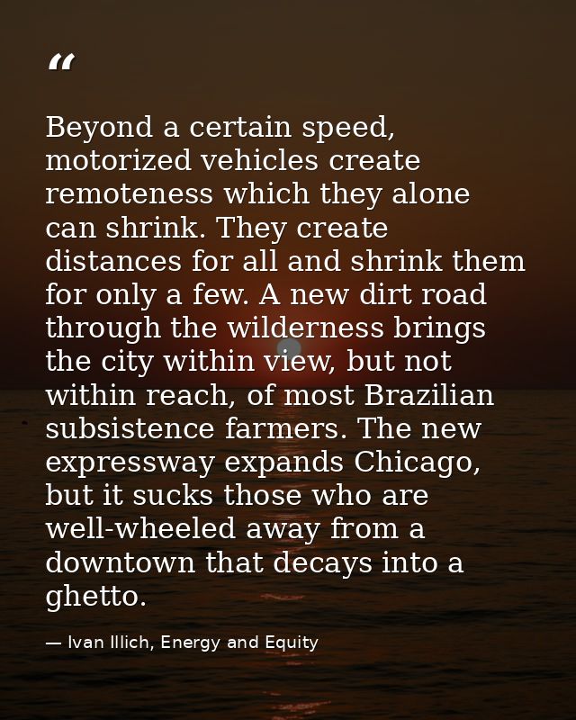 Beyond a certain speed, motorized vehicles create remoteness which they alone can shrink. They create distances for all  — Ivan Illich, Energy and Equity