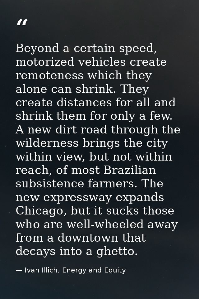 Beyond a certain speed, motorized vehicles create remoteness which they alone can shrink. They create distances for all  — Ivan Illich, Energy and Equity