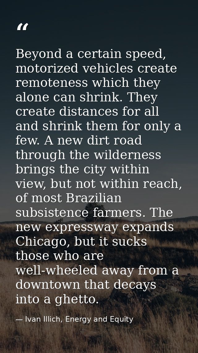 Beyond a certain speed, motorized vehicles create remoteness which they alone can shrink. They create distances for all  — Ivan Illich, Energy and Equity