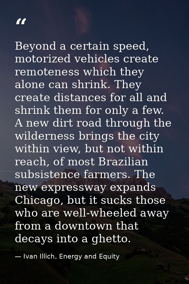 Beyond a certain speed, motorized vehicles create remoteness which they alone can shrink. They create distances for all  — Ivan Illich, Energy and Equity