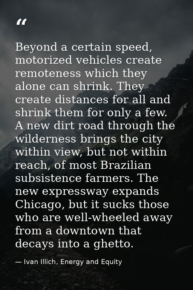 Beyond a certain speed, motorized vehicles create remoteness which they alone can shrink. They create distances for all  — Ivan Illich, Energy and Equity