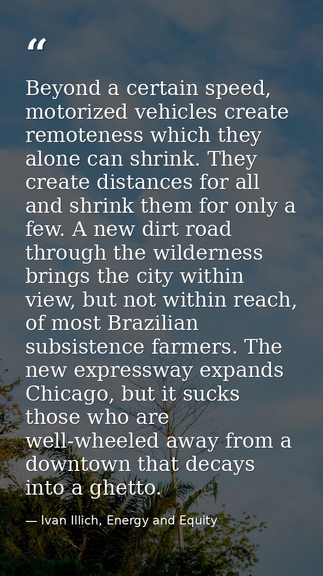 Beyond a certain speed, motorized vehicles create remoteness which they alone can shrink. They create distances for all  — Ivan Illich, Energy and Equity