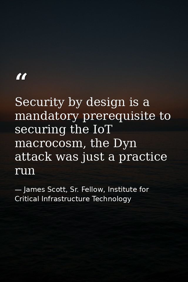 Security by design is a mandatory prerequisite to securing the IoT macrocosm, the Dyn attack was just a practice run — James Scott, Sr. Fellow, Institute for Critical Infrastructure Technology