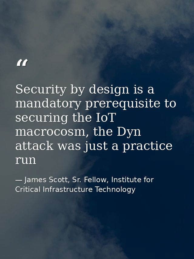 Security by design is a mandatory prerequisite to securing the IoT macrocosm, the Dyn attack was just a practice run — James Scott, Sr. Fellow, Institute for Critical Infrastructure Technology