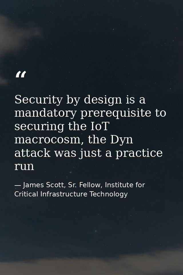 Security by design is a mandatory prerequisite to securing the IoT macrocosm, the Dyn attack was just a practice run — James Scott, Sr. Fellow, Institute for Critical Infrastructure Technology