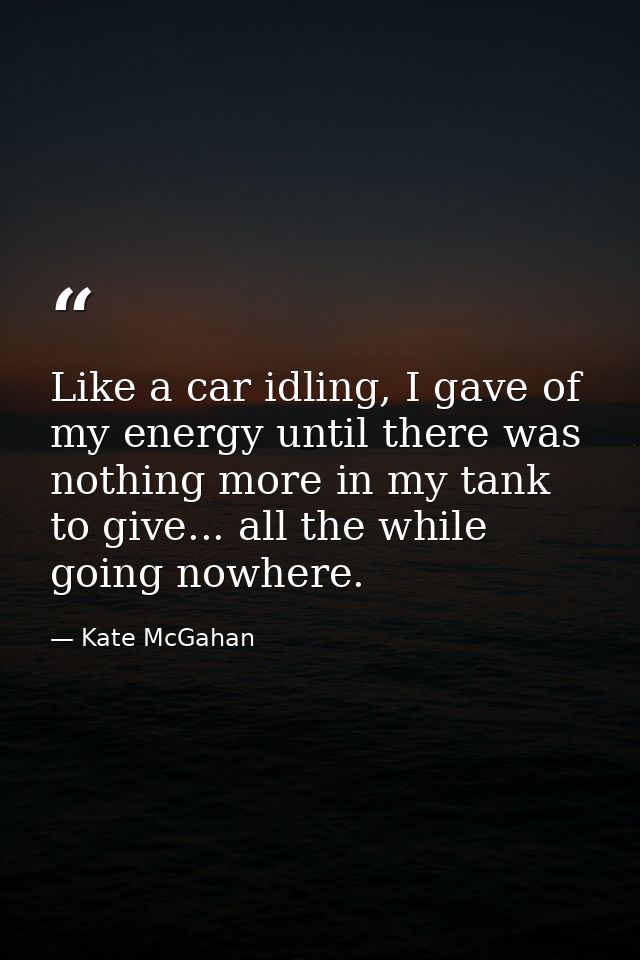 Like a car idling, I gave of my energy until there was nothing more in my tank to give... all the while going nowhere. — Kate McGahan