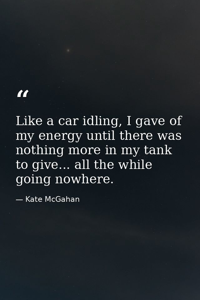 Like a car idling, I gave of my energy until there was nothing more in my tank to give... all the while going nowhere. — Kate McGahan