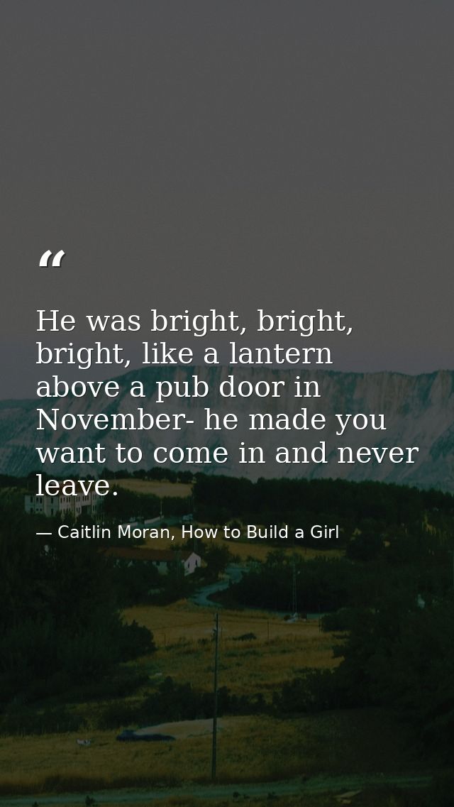 He was bright, bright, bright, like a lantern above a pub door in November- he made you want to come in and never leave. — Caitlin Moran, How to Build a Girl