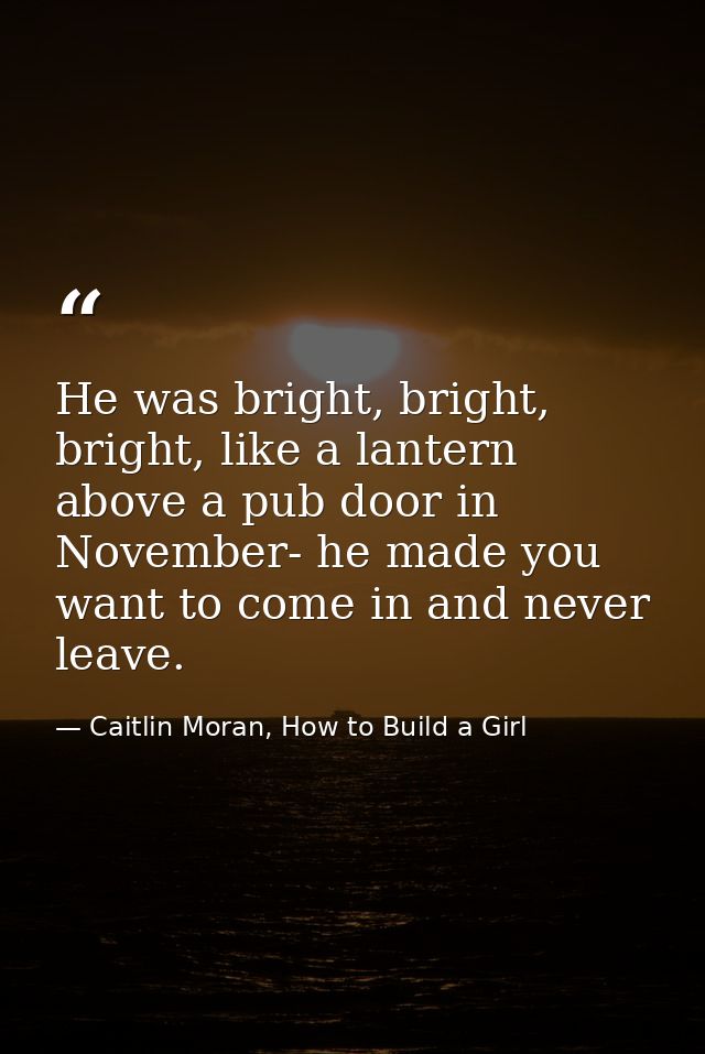 He was bright, bright, bright, like a lantern above a pub door in November- he made you want to come in and never leave. — Caitlin Moran, How to Build a Girl
