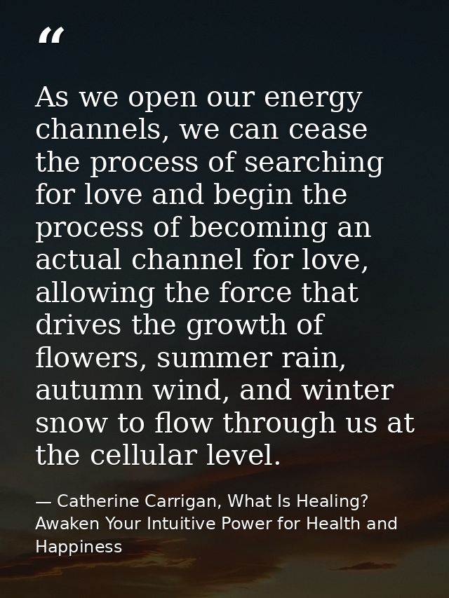 As we open our energy channels, we can cease the process of searching for love and begin the process of becoming an actu — Catherine Carrigan, What Is Healing? Awaken Your Intuitive Power for Health and Happiness